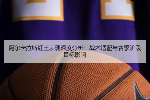 阿尔卡拉斯红土表现深度分析：战术适配与赛季阶段目标影响