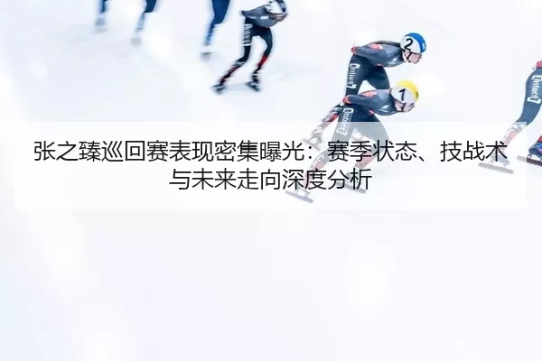 张之臻巡回赛表现密集曝光：赛季状态、技战术与未来走向深度分析